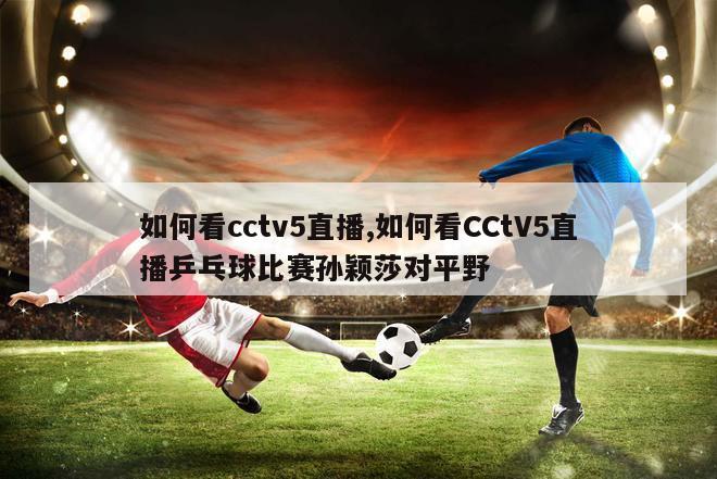 如何看cctv5直播,如何看CCtV5直播乒乓球比赛孙颖莎对平野